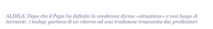 ALDILA'  Dopo che il Papa ha definito la condanna divina situazione e non luogo di tormenti: i teologi parlano di un ritorno ad una tradizione trascurata dai predicatori